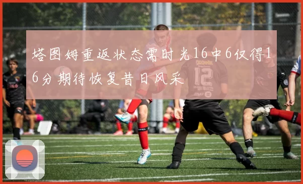 塔图姆重返状态需时光16中6仅得16分期待恢复昔日风采