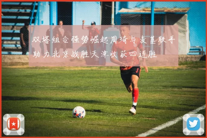 双塔组合强势崛起周琦与麦基联手助力北京战胜天津收获四连胜