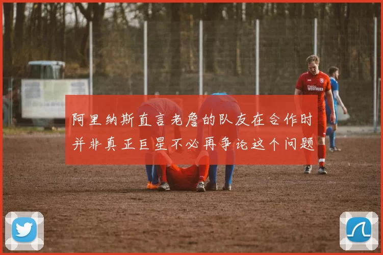 阿里纳斯直言老詹的队友在合作时并非真正巨星不必再争论这个问题
