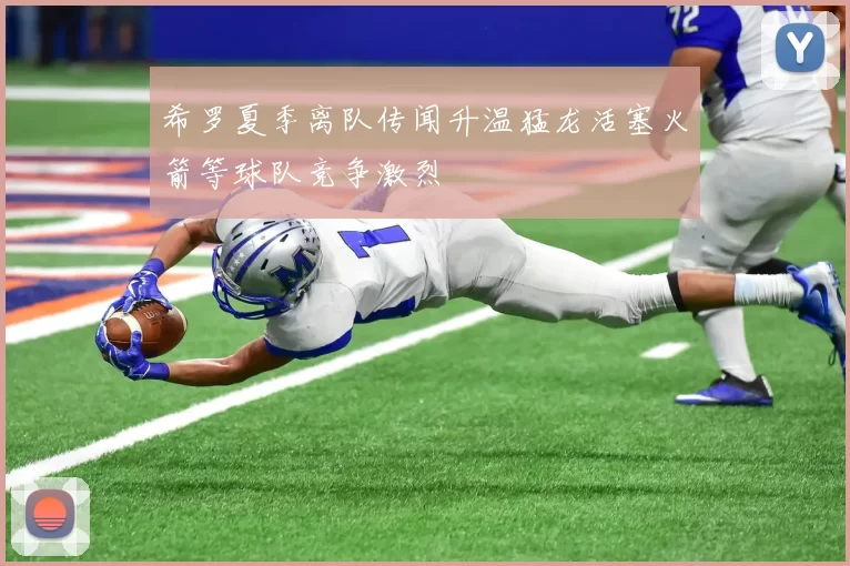 希罗夏季离队传闻升温猛龙活塞火箭等球队竞争激烈