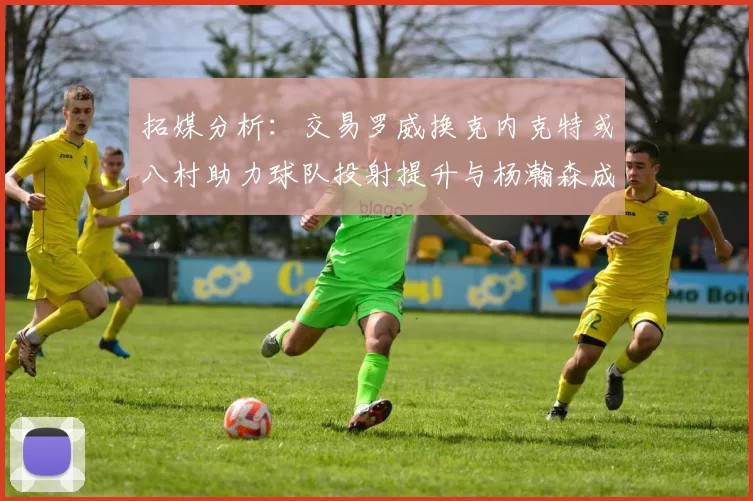 拓媒分析：交易罗威换克内克特或八村助力球队投射提升与杨瀚森成长