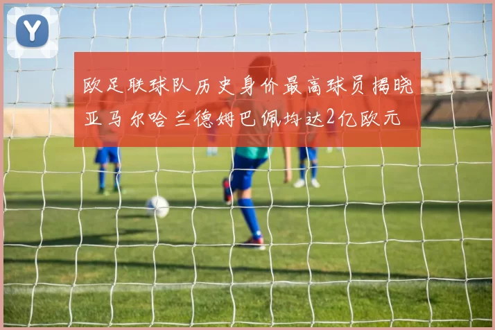 欧足联球队历史身价最高球员揭晓亚马尔哈兰德姆巴佩均达2亿欧元