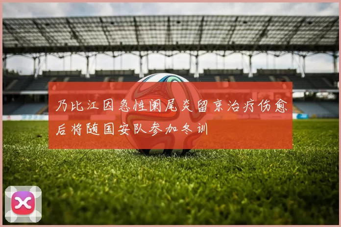乃比江因急性阑尾炎留京治疗伤愈后将随国安队参加冬训