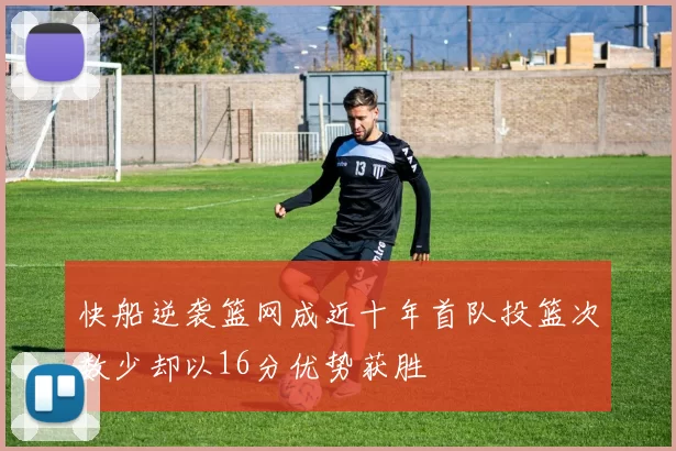 快船逆袭篮网成近十年首队投篮次数少却以16分优势获胜