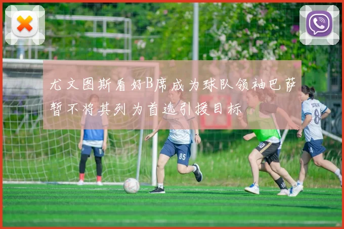尤文图斯看好B席成为球队领袖巴萨暂不将其列为首选引援目标