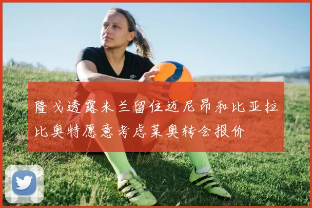 隆戈透露米兰留住迈尼昂和比亚拉比奥特愿意考虑莱奥转会报价