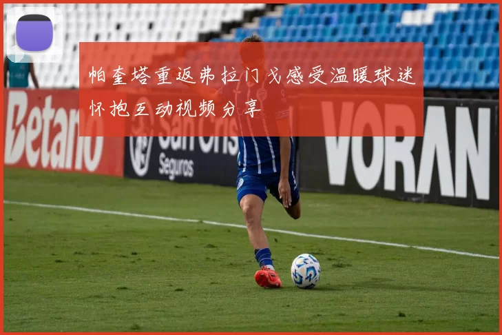 帕奎塔重返弗拉门戈感受温暖球迷怀抱互动视频分享
