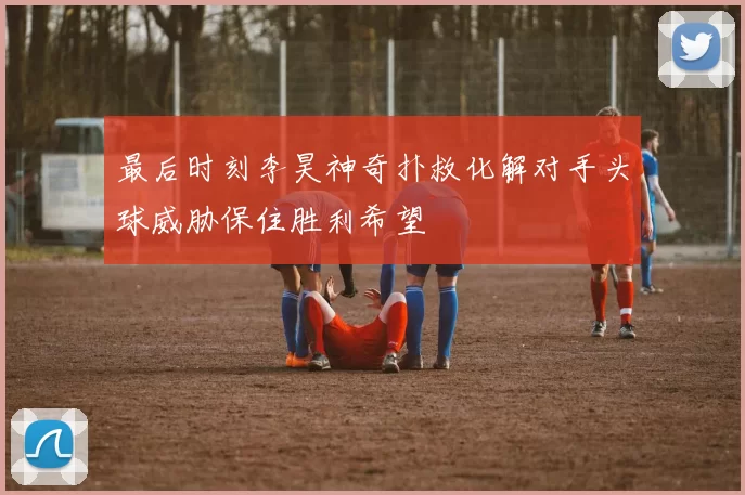最后时刻李昊神奇扑救化解对手头球威胁保住胜利希望