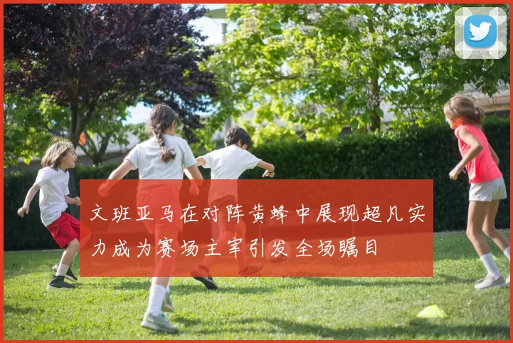 文班亚马在对阵黄蜂中展现超凡实力成为赛场主宰引发全场瞩目