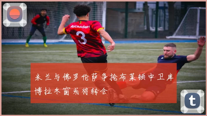 米兰与佛罗伦萨争抢布莱顿中卫库博拉冬窗或将转会
