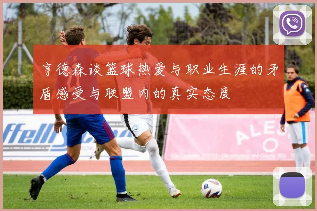 亨德森谈篮球热爱与职业生涯的矛盾感受与联盟内的真实态度