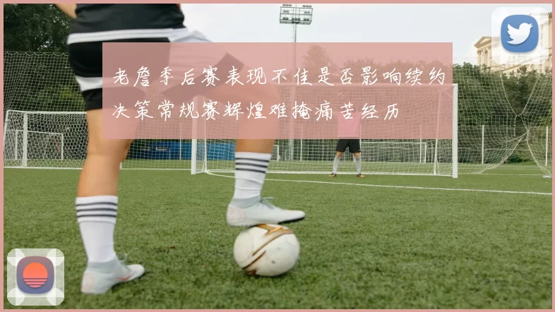 老詹季后赛表现不佳是否影响续约决策常规赛辉煌难掩痛苦经历