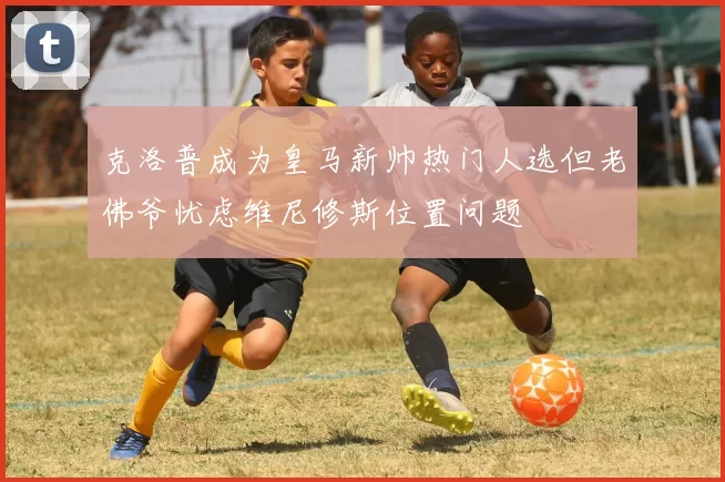 克洛普成为皇马新帅热门人选但老佛爷忧虑维尼修斯位置问题