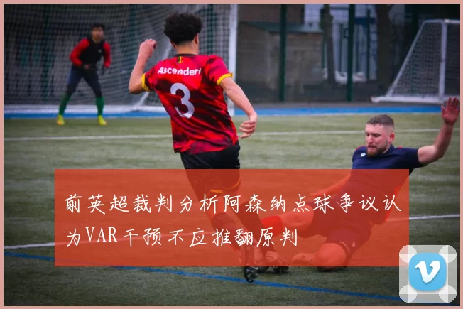 前英超裁判分析阿森纳点球争议认为VAR干预不应推翻原判