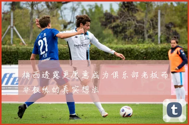 梅西透露更愿意成为俱乐部老板而非教练的真实想法