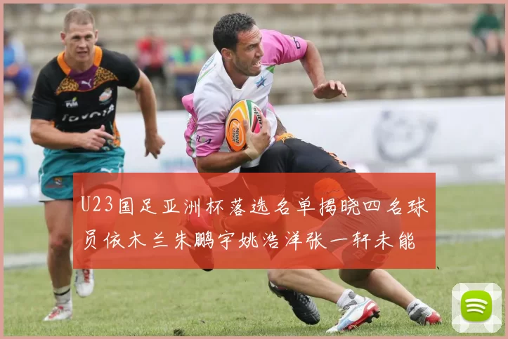 U23国足亚洲杯落选名单揭晓四名球员依木兰朱鹏宇姚浩洋张一轩未能入选