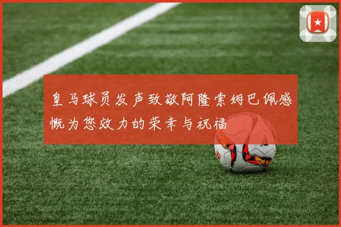 皇马球员发声致敬阿隆索姆巴佩感慨为您效力的荣幸与祝福