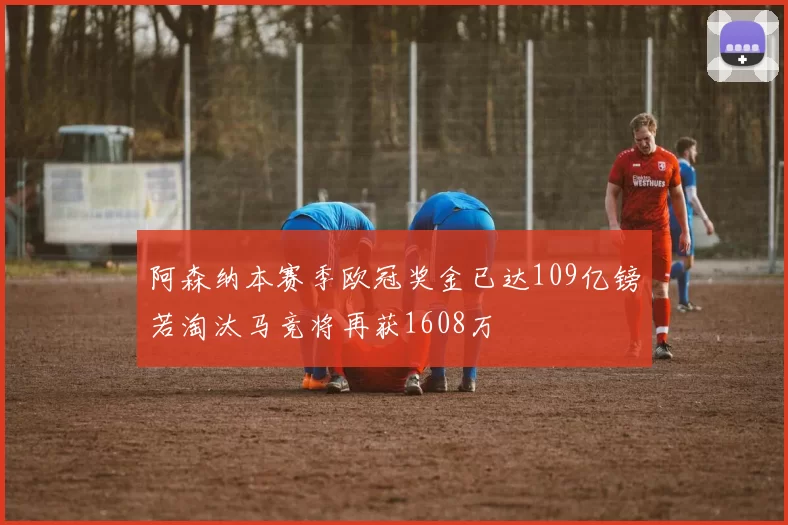 阿森纳本赛季欧冠奖金已达109亿镑若淘汰马竞将再获1608万