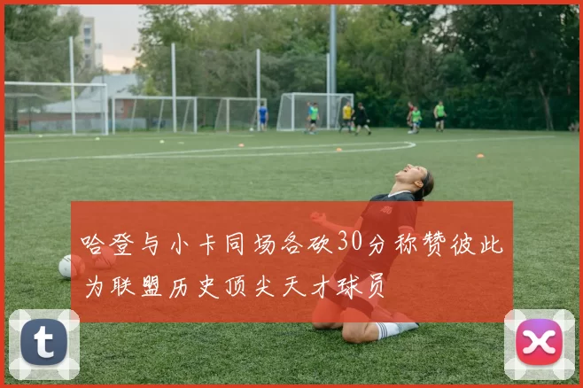 哈登与小卡同场各砍30分称赞彼此为联盟历史顶尖天才球员