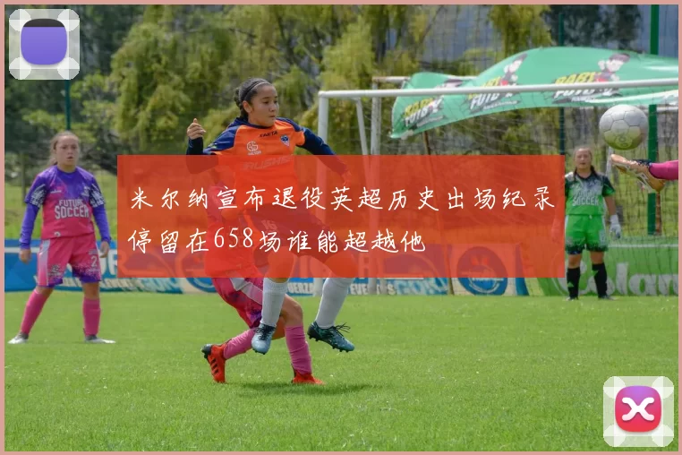米尔纳宣布退役英超历史出场纪录停留在658场谁能超越他