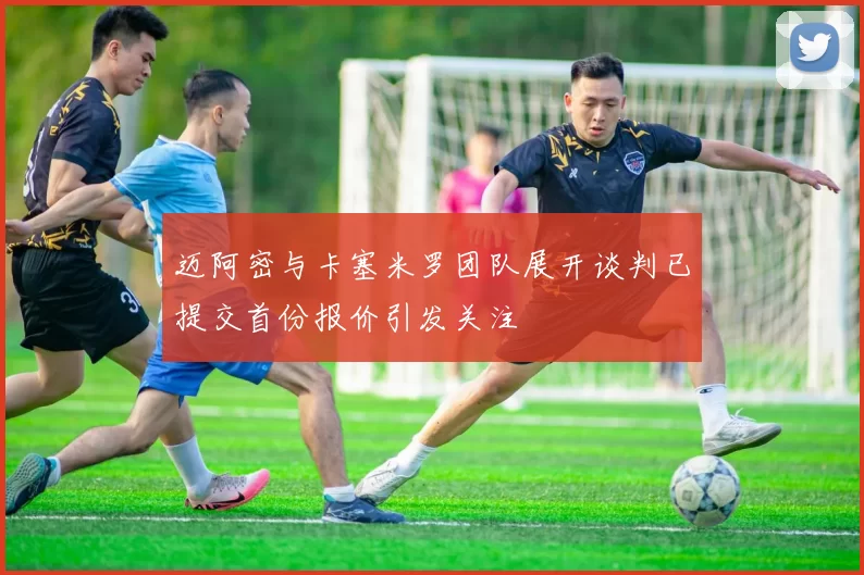 迈阿密与卡塞米罗团队展开谈判已提交首份报价引发关注